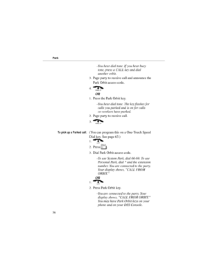 Page 63-You hear dial tone. If you hear busy
tone, press a CALL key and dial
another orbit. 
3.Page party to receive call and announce the
Park Orbit access code. 
4.( 
OR 
1.Press the Park Orbit key. 
-You hear dial tone. The key flashes for
calls you parked and is on for calls
co-workers have parked.
2.Page party to receive call. 
3.(
7RSLFNXSD3DUNHGFDOO(You can program this on a One-Touch Speed
Dial key. See page 63.) 
1.) 
2.Press 
[. 
3.Dial Park Orbit access code. 
-To use System Park, dial 60-69....