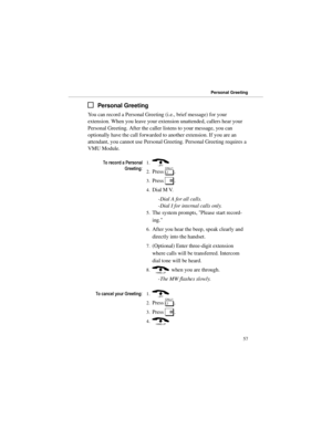 Page 64Personal Greeting
You can record a Personal Greeting (i.e., brief message) for your
extension. When you leave your extension unattended, callers hear your
Personal Greeting. After the caller listens to your message, you can
optionally have the call forwarded to another extension. If you are an
attendant, you cannot use Personal Greeting. Personal Greeting requires a
VMU Module. 
7RUHFRUGD3HUVRQDO
*UHHWLQJ1.) 
2.Press 
[. 
3.Press 
#. 
4.Dial M V. 
-Dial A for all calls. 
-Dial I for internal calls...