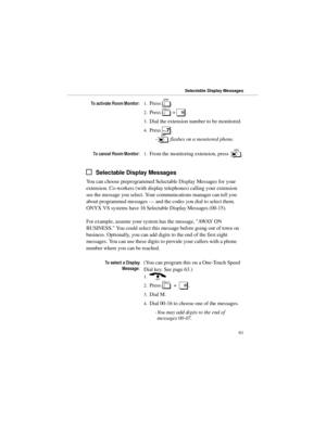 Page 687RDFWLYDWH5RRP0RQLWRU
1.Press 
S.
2.Press 
[ + 
#.
3.Dial the extension number to be monitored.
4.Press 
7.
-s flashes on a monitored phone.
7RFDQFHO5RRP0RQLWRU
1.From the monitoring extension, press 
s.
Selectable Display Messages
You can choose preprogrammed Selectable Display Messages for your
extension. Co-workers (with display telephones) calling your extension
see the message you select. Your communications manager can tell you
about programmed messages — and the codes you dial to select...