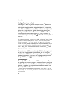 Page 71Storing a Pause, Delay or Flash
You can store a 
Pause in a Speed Dial bin by pressing 
H where you
want the Pause to occur. When you use the stored number, the system
stops dialing when it encounters the pause and waits for a second dial
tone. If the second dial tone occurs, dialing continues. You might want to
use a Pause if your Speed Dial number calls a dial-up service (like a
banking service) that automatically returns second dial tone. The pause
ensures that your number doesn’t dial out too soon....