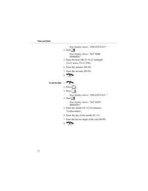 Page 79-Your display shows, DSS,EXT,6,9,8?. 
4.Dial 
8. 
-Your display shows, SET TIME
HHMMSS. 
5.Enter the hour (00-23: 0=12 midnight;
12=12 noon; 23=11 P.M.) 
6.Enter the minutes (00-59). 
7.Enter the seconds (00-59). 
8.(
7RVHWWKHGDWH
1.) 
2.Press 
[. 
3.Press 
#. 
-Your display shows, DSS,EXT,6,9,8?. 
4.Dial 
9. 
-Your display shows, SET DATE
MMDDYY. 
5.Enter the month (01-12, 01=January;
12=December). 
6.Enter the day of the month (01-31). 
7.Enter the last two digits of the year (00-99). 
8.(...