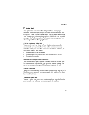 Page 80Vo i c e  M a i l
Your system may have Voice Mail (Integrated Voice Messaging).
Integrated Voice Messaging lets you exchange recorded messages with
co-workers. It also lets your outside callers leave recorded messages for
you. You and every other user has a mailbox which holds your recorded
messages. You call your mailbox to listen to your messages and use
other Integrated Voice Messaging features.
Call Forwarding to Voice Mail
When you forward your phone to Voice Mail, your incoming calls
automatically...