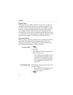 Page 81Message Center
A Message Center is a mailbox shared by you and your co-workers. If
your phone has a Message Center key, you can leave messages for your
co-workers or listen to messages they have left. For example, you could
be part of a Customer Service group with a Message Center for each of
your company’s products. When all members of your group are busy,
your dispatcher can send callers to the appropriate Message Center. Later
on, you can easily retrieve all messages for a particular product. Ask...