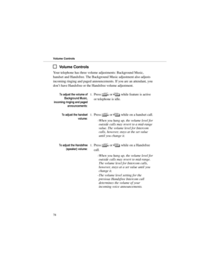 Page 85Volume Controls
Your telephone has three volume adjustments: Background Music,
handset and Handsfree. The Background Music adjustment also adjusts
incoming ringing and paged announcements. If you are an attendant, you
don’t have Handsfree or the Handsfree volume adjustment.
7RDGMXVWWKHYROXPHRI
% DFNJUR XQG0XVLF
LQFRPLQJULQJLQJDQGSDJHG
DQQRXQFHPHQWV1.Press 
> or 
< while feature is active
or telephone is idle. 
7RDGMXVWWKHKDQGVHW
YROXPH1.Press 
> or 
< while on a handset call. 
-When you...