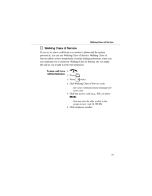 Page 86Walking Class of Service
If you try to place a call from a co-worker’s phone and the system
prevents it, you can use Walking Class of Service. Walking Class of
Service allows you to temporarily override dialing restrictions when you
use someone else’s extension. Walking Class of Service lets you make
the call as you would at your own extension.
7RSODFHDFDOOIURPD
UHVWULFWHGH[WHQVLRQ1.) 
2.Press 
[. 
3.Press 
# twice. 
4.Dial Walking Class of Service code. 
-See your communications manager for
your...