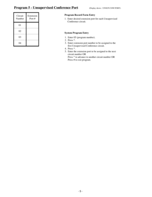 Page 13Program 5 - Unsupervised Conference Port(Display shows:  UNSUP.CONF.PORT)
Circuit
NumberExtension
Port #
01
02
03
04
Program Record Form Entry
1.  Enter desired extension port for each Unsupervised
     Conference circuit.
1.  Enter 05 (program number).
2.  Press *.
3.  Enter extension port number to be assigned to the
     first Unsupervised Conference circuit.
4.  Press *.
5.  Enter the extension port to be assigned to the next
     circuit number OR
     Press * to advance to another circuit number...