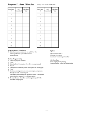 Page 20Program 12 - Door Chime Box(Display  shows:  DOOR CHIME BOX)
Door Box   
#1(A.)
Extension #(B.) Ring
TypeDoor Box  
#2(A.)
Extension #(B.) Ring
Type
11
22
33
44
55
66
77
88
99
10 10
Program Record Form Entry
1.  Enter the required extensions for each Door Box
     and assign the ring type each extension
     should receive.
System Program Entry
1.  Enter 12 (program number).
2.  Press *.
3.  Enter the Door Box number (1 or 2) to be programmed.
4.  Press *.
5.  Enter the first extension port to be...