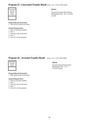 Page 27Program 23 - Unscreened Transfer Recall(Display  shows:  UNANN.XFER TIMER)
Unscreened
Transfer
Recall
Timer
Program Record Form Entry
1.  Enter desired value for the timer.
System Program Entry
1.  Enter 23 (program number).
2.  Press *.
3.  Enter the value for the timer.
4.  Press *.
5.  Press # to exit the program.
Program 24  - Screened Transfer Recall(Display  shows:  ANND XFER TIMER)
Screened
Transfer
Timer
Program Record Form Entry
1.  Enter desired value for the timer.
System Program Entry
1....