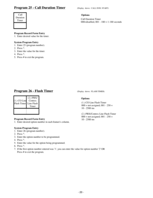 Page 28Program 25 - Call Duration Timer(Display  shows:  CALL DUR. START)
 Call
Duration
Timer
Program Record Form Entry
1.  Enter desired value for the timer.
System Program Entry
1.  Enter 25 (program number).
2.  Press *.
3.  Enter the value for the timer.
4.  Press *.
5.  Press # to exit the program.
Program 26 - Flash Timer(Display  shows:  FLASH TIMER)
(1.) CO Line
Flash Timer(2.) PBX/
Centrex
Line Flas h
Timer
Program Record Form Entry
1.  Enter desired option number in each features column.
System...