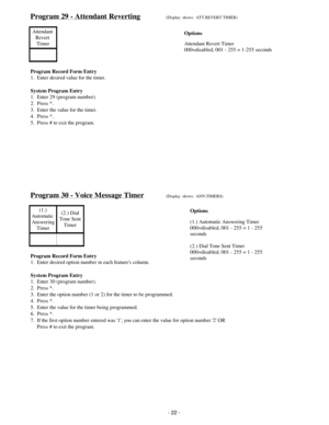 Page 30Program 29 - Attendant Reverting(Display  shows:  ATT.REVERT TIMER)
Attendant 
Revert 
Timer
Program Record Form Entry
1.  Enter desired value for the timer.
System Program Entry
1.  Enter 29 (program number).
2.  Press *.
3.  Enter the value for the timer.
4.  Press *.
5.  Press # to exit the program.
Program 30 - Voice Message Timer(Display  shows:  ANN.TIMERS)
(1.)
Automatic 
Answering
Timer(2.) Dial
Tone Sent
Timer
Program Record Form Entry
1.  Enter desired option number in each features column....