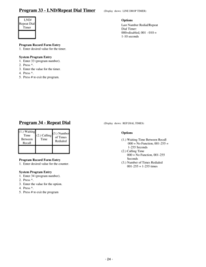 Page 32Program 33 - LND/Repeat Dial Timer(Display  shows:  LINE DROP TIMER)
  LND/
Repeat Dial
Timer
Program Record Form Entry
1.  Enter desired value for the timer.
System Program Entry
1.  Enter 33 (program number).
2.  Press *.
3.  Enter the value for the timer.
4.  Press *.
5.  Press # to exit the program.
Program 34 - Repeat Dial(Display  shows:  REP.DIAL.TIMES)
(1.) Waiting
Time
Between
Recall(2.) Calling
Time(3.) Number
of Times
Redialed
Program Record Form Entry
1.  Enter desired value for the counter....