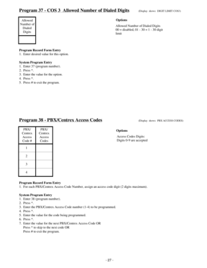 Page 35Program 37 - COS 3  Allowed Number of Dialed Digits(Display  shows:  DIGIT LIMIT COS3)
Allowed
Number of
Dialed
Digits
Program Record Form Entry
1.  Enter desired value for this option.
System Program Entry
1.  Enter 37 (program number).
2.  Press *.
3.  Enter the value for the option.
4.  Press *.
5.  Press # to exit the program.
Program 38 - PBX/Centrex Access Codes(Display  shows:  PBX ACCESS CODES)
PBX/
Centrex
Access
Code #PBX/
Centrex
Access
Codes
1
2
3
4
Program Record Form Entry
1.  For each...