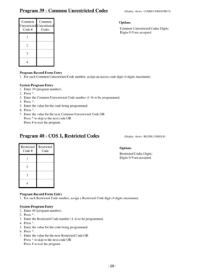 Page 36Program 39 - Common Unrestricted Codes(Display  shows:  COMM.UNRESTRICT)
Common
Unrestricted
Code #Common
Unrestricted
Codes
1
2
3
4
Program Record Form Entry
1.  For each Common Unrestricted Code number, assign an access code digit (4 digits maximum).
System Program Entry
1.  Enter 39 (program number).
2.  Press *.
3.  Enter the Common Unrestricted Code number (1-4) to be programmed.
4.  Press *.
5.  Enter the value for the code being programmed.
6.  Press *.
7.  Enter the value for the next Common...