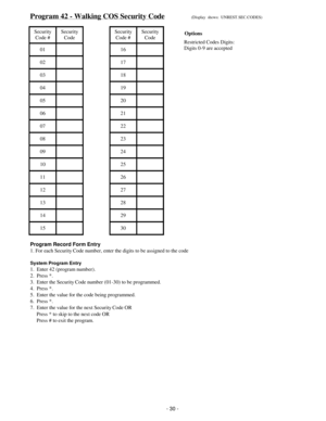 Page 38Program 42 - Walking COS Security Code(Display  shows:  UNREST.SEC.CODES)
Security
Code #Security
CodeSecurity
Code #Security
Code
01 16
02 17
03 18
04 19
05 20
06 21
07 22
08 23
09 24
10 25
11 26
12 27
13 28
14 29
15 30
Program Record Form Entry
1. For each Security Code number, enter the digits to be assigned to the code
System Program Entry
1.  Enter 42 (program number).
2.  Press *.
3.  Enter the Security Code number (01-30) to be programmed.
4.  Press *.
5.  Enter the value for the code being...