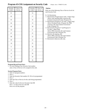 Page 39Program 43-COS Assignment on Security Code(Display  shows:  UNREST.CLASS)
Security
Code #Class of
ServiceSecurity
Code #Class of
Service
01 16
02 17
03 18
04 19
05 20
06 21
07 22
08 23
09 24
10 25
11 26
12 27
13 28
14 29
15 30
Program Record Form Entry
1.  For each Walking Class Security Code number,
     enter a Class of Service to be assigned to the code.
System Program Entry
1.  Enter 43 (program number).
2.  Press *.
3.  Enter the Security Code number (01-30) to be programmed.
4.  Press *.
5.  Enter...