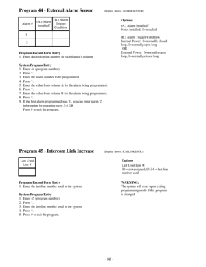 Page 40Program 44 - External Alarm Sensor(Display  shows:  ALARM SENSOR)
 Alarm #(A.) Alarm
Installed?(B.) Alarm
Trigger
Condition
1
2
Program Record Form Entry
1.  Enter desired option number in each features column.
System Program Entry
1.  Enter 44 (program number).
2.  Press *.
3.  Enter the alarm number to be programmed.
4.  Press *.
5.  Enter the value from column A for the alarm being programmed.
6.  Press *.
7.  Enter the value from column B for the alarm being programmed.
8.  Press *.
9.  If the first...