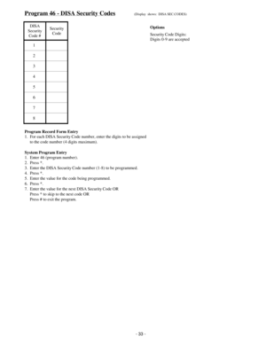 Page 41Program 46 - DISA Security Codes(Display  shows:  DISA SEC.CODES)
DISA
Security
Code #Security
Code
1
2
3
4
5
6
7
8
Program Record Form Entry
1.  For each DISA Security Code number, enter the digits to be assigned
     to the code number (4 digits maximum).
System Program Entry
1.  Enter 46 (program number).
2.  Press *.
3.  Enter the DISA Security Code number (1-8) to be programmed.
4.  Press *.
5.  Enter the value for the code being programmed.
6.  Press *.
7.  Enter the value for the next DISA...