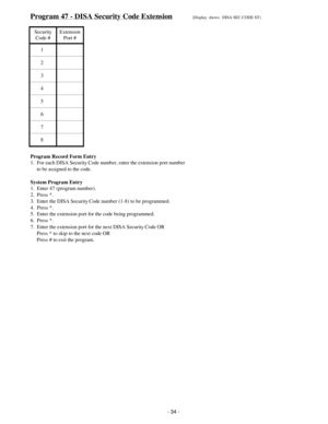 Page 42Program 47 - DISA Security Code Extension(Display  shows:  DISA SEC.CODE ST)
Security
Code #Extension
Port #
1
2
3
4
5
6
7
8
Program Record Form Entry
1.  For each DISA Security Code number, enter the extension port number
     to be assigned to the code.
System Program Entry
1.  Enter 47 (program number).
2.  Press *.
3.  Enter the DISA Security Code number (1-8) to be programmed.
4.  Press *.
5.  Enter the extension port for the code being programmed.
6.  Press *.
7.  Enter the extension port for the...