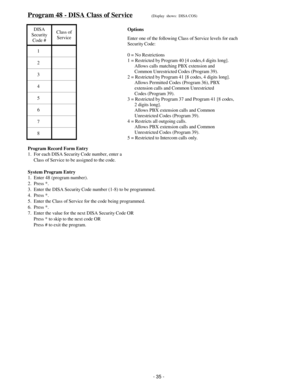 Page 43Program 48 - DISA Class of Service(Display  shows:  DISA COS)
DISA
Security
Code #Class of
Service
1
2
3
4
5
6
7
8
Program Record Form Entry
1.  For each DISA Security Code number, enter a
     Class of Service to be assigned to the code.
System Program Entry
1.  Enter 48 (program number).
2.  Press *.
3.  Enter the DISA Security Code number (1-8) to be programmed.
4.  Press *.
5.  Enter the Class of Service for the code being programmed.
6.  Press *.
7.  Enter the value for the next DISA Security Code...