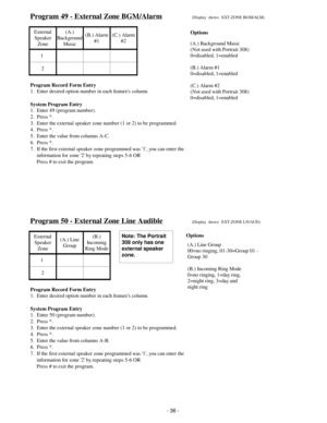 Page 44Program 49 - External Zone BGM/Alarm(Display  shows:  EXT.ZONE BGM/ALM)
External
Speaker
Zone(A.)
Background
Music(B.) Alarm
#1(C.) Alarm
#2
1
2
Program Record Form Entry
1.  Enter desired option number in each features column.
System Program Entry
1.  Enter 49 (program number).
2.  Press *.
3.  Enter the external speaker zone number (1 or 2) to be programmed.
4.  Press *.
5.  Enter the value from columns A-C.
6.  Press *.
7.  If the first external speaker zone programmed was 1, you can enter the...