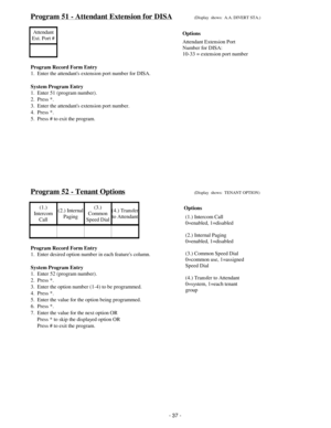 Page 45Program 51 - Attendant Extension for DISA(Display  shows:  A.A. DIVERT STA.)
Attendant
Ext. Port #
Program Record Form Entry
1.  Enter the attendants extension port number for DISA.
System Program Entry
1.  Enter 51 (program number).
2.  Press *.
3.  Enter the attendants extension port number.
4.  Press *.
5.  Press # to exit the program.
Program 52 - Tenant Options(Display  shows:  TENANT OPTION)
(1.)
Intercom
Call(2.) Internal
Paging(3.)
Common
Speed Dial(4.) Transfer
to Attendant
Program Record Form...