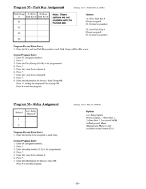 Page 47Program 55 - Park Key Assignment(Display  shows:  PARK HD LN.ASSIG)
Park Group
#(A.) First
Park Key #(B.) Last
Park Key #
01
02
03
04
Program Record Form Entry
1.  Enter the first and last Park Key numbers each Park Group will be able to use.
System Program Entry
1.  Enter 55 (program number).
2.  Press *.
3.  Enter the Park Group (01-04) to be programmed.
4.  Press *.
5.  Enter the value from column A.
6.  Press *.
7.  Enter the value from column B.
8.  Press *.
9.  Enter the information for the next...