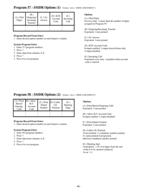 Page 48Program 57 - SMDR Options (1)(Display  shows:  SMDR ASSIGNMENT1)
(A.) Dial
Digits(B.)
Outgoing/
Incoming
Transfer(C.) No
Answer(D.) KTS
Account
Code(E.)
Incoming
Call
Program Record Form Entry
1.  Enter desired option number in each features column.
System Program Entry
1.  Enter 57 (program number).
2.  Press *.
3.  Enter data from columns A-E.
4.  Press *.
5.  Press # to exit program.
Program 58 - SMDR Options (2)(Display  shows:  SMDR ASSIGNMENT2)
(A.) Print 
Barred 
Outoing  
Calls(B.) Allow   
SLT...