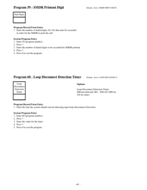 Page 49Program 59 - SMDR Printout Digit(Display  shows: SMDR PRINT DIGIT)
Dial Digits
Program Record Form Entry
1.  Enter the number of dialed digits (01-24) that must be exceeded
     in order for the SMDR to print the call.
System Program Entry
1.  Enter 59 (program number).
2.  Press *.
3.  Enter the number of dialed digits to be exceeded for SMDR printout.
4.  Press *.
5.  Press # to exit the program.
Program 60 - Loop Disconnect Detection Timer(Display  shows: LOOP DISCONNECT)
Loop
Disconnect
Detection...