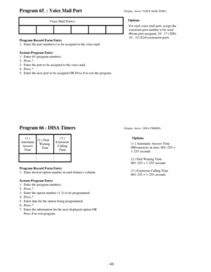 Page 51Program 65  - Voice Mail Port(Display  shows: VOICE MAIL PORT)
Voice Mail Port(s)
Program Record Form Entry
1.  Enter the port number(s) to be assigned to the voice mail.
System Program Entry
1.  Enter 65 (program number).
2.  Press *.
3.  Enter the port to be assigned to the voice mail.
4.  Press *.
5.  Enter the next port to be assigned OR Press # to exit the program.
Program 66 - DISA Timers(Display  shows:  DISA TIMERS)
(1.)
Automatic
Answer
Time(2.) Dial    
Waiting 
Time(3.)
Extension
Calling
Time...