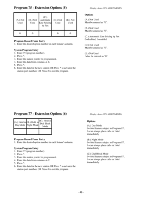 Page 54Program 75 - Extension Options (5)(Display  shows: STN ASSIGNMENT5)
(A.) Not
Used(B.) Not
Used(C.)
Automatic
Line Seizing
by Fax(D.) Not
Used(E.) Not
Used
00 00
Program Record Form Entry
1.  Enter the desired option number in each features column.
System Program Entry
1.  Enter 75 (program number).
2.  Press *.
3.  Enter the station port to be programmed.
4.  Enter the data from columns A-E.
5.  Press *.
6.  Enter the data for the next station OR Press * to advance the
     station port numbers OR Press...