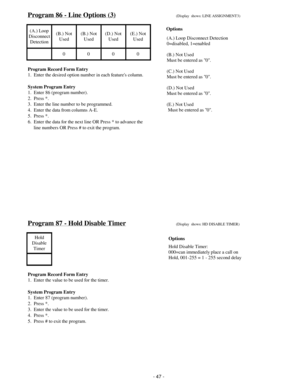 Page 55Program 86 - Line Options (3)(Display  shows: LINE ASSIGNMENT3)
(A.) Loop
Disconnect
Detection(B.) Not
Used(B.) Not
Used(D.) Not
Used(E.) Not
Used
0000
Program Record Form Entry
1.  Enter the desired option number in each features column.
System Program Entry
1.  Enter 86 (program number).
2.  Press *.
3.  Enter the line number to be programmed.
4.  Enter the data from columns A-E.
5.  Press *.
6.  Enter the data for the next line OR Press * to advance the
     line numbers OR Press # to exit the...