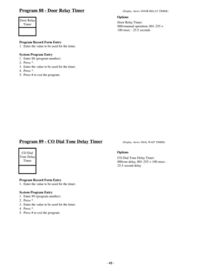 Page 56Program 88 - Door Relay Timer(Display  shows: DOOR RELAY TIMER)
Door Relay
Timer
Program Record Form Entry
1.  Enter the value to be used for the timer.
System Program Entry
1.  Enter 88 (program number).
2.  Press *.
3.  Enter the value to be used for the timer.
4.  Press *.
5.  Press # to exit the program.
Program 89 - CO Dial Tone Delay Timer(Display  shows: DIAL WAIT TIMER)
CO Dial
Tone Delay
Timer
Program Record Form Entry
1.  Enter the value to be used for the timer.
System Program Entry
1.  Enter...