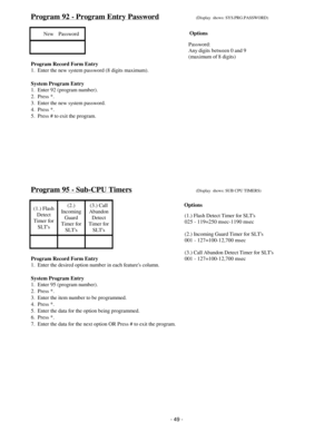 Page 57Program 92 - Program Entry Password(Display  shows: SYS.PRG.PASSWORD)
New    Password
Program Record Form Entry
1.  Enter the new system password (8 digits maximum).
System Program Entry
1.  Enter 92 (program number).
2.  Press *.
3.  Enter the new system password.
4.  Press *.
5.  Press # to exit the program.
Program 95 - Sub-CPU Timers(Display  shows: SUB CPU TIMERS)
(1.) Flash
Detect
Timer for
SLTs(2.)
Incoming
Guard
Timer for
SLTs(3.) Call
Abandon
Detect
Timer for
SLTs
Program Record Form Entry
1....