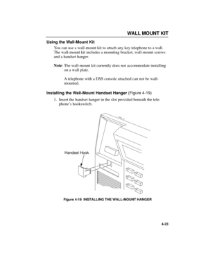 Page 55WALLMOUNT KIT
4-23
Using the Wall-Mount Kit
You can use a wall-mount kit to attach any key telephone to a wall.
The wall-mount kit includes a mounting bracket, wall-mount screws
and a handset hanger.
Note: The wall-mount kit currently does not accommodate installing
on a wall plate.
Atelephone with a DSS console attached can not be wall-
mounted.
Installing the Wall-Mount Handset Hanger (Figure 4-19)
1.Insert the handset hanger in the slot provided beneath the tele-
phoneÕs hookswitch.
Figure 4-19...