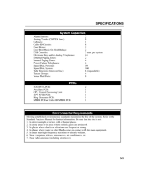 Page 59SPECIFICATIONS
5-3
System Capacities
Alarm Sensors:2
Analog Trunks (CO/PBXlines):8
Cabinets:1
Caller ID Circuits:8
Door Boxes:2
Door Box/Music On Hold Relays:2
DSS Consoles:3 max. per system
Electronic Key and/or Analog Telephones:24
External Paging Zones:2
Internal Paging Zones:4
Power Failure Telephones:4
Speed Dial, Personal:10
Speed Dial, System:100
Talk Timeslots (Intercom/line):6 (expandable)
Tenant Groups:4
Voice Mail Ports:8
PCBs
2CO/8STA PCB:2
Auxillary PCB:1
CPU Central Processing Unit:1
4 PF...