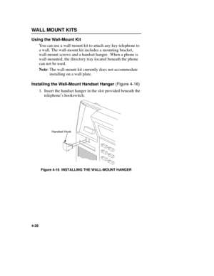 Page 64WALL MOUNT KITS
4-28
Using the Wall-Mount Kit
You can use a wall-mount kit to attach any key telephone to
a wall. The wall-mount kit includes a mounting bracket,
wall-mount screws and a handset hanger.  When a phone is
wall-mounted, the directory tray located beneath the phone
can not be used.
Note: The wall-mount kit currently does not accommodate
installing on a wall plate.
Installing the Wall-Mount Handset Hanger 
(Figure 4-16)
1. Insert the handset hanger in the slot provided beneath the
telephoneÕs...