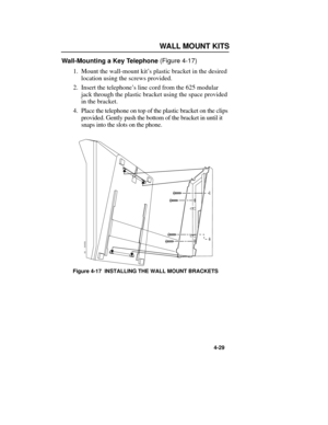 Page 65WALLMOUNT KITS
4-29
Wall-Mounting a Key Telephone (Figure 4-17)
1.Mount the wall-mount kitÕs plastic bracket in the desired
location using the screws provided.
2.Insert the telephoneÕs line cord from the 625 modular
jack through the plastic bracket using the space provided
in the bracket.
4.Place the telephone on top of the plastic bracket on the clips
provided. Gently push the bottom of the bracket in until it
snaps into the slots on the phone.
Figure 4-17  INSTALLING THE WALL MOUNT BRACKETS
82400 - 33...