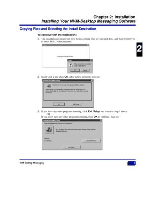 Page 11Copying Files and Selecting the Install Destination
To continue with the installation:
1. The installation program will now begin copying files to your hard disk, and then prompt you
to insert Disk 2 when required.
2. Insert Disk 2 and click OK. After a few moments, you see:
3. If you have any other programs running, click Exit Setupand return to step 1 above.
OR
If you donÕt have any other programs running, click OKto continue. You see:
NVM-Desktop Messaging5
Chapter 2: Installation
Installing Your...