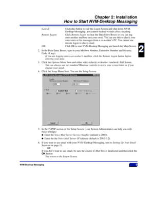 Page 15Cancel:Click this button to exit the Logon Screen and shut down NVM-
Desktop Messaging. You cannot backup or undo after canceling.
Remote Logon:Click Remote Logonto clear the Data Entry Boxes so you can log
onto another mailbox (not your own). You can use this to check your
own voice or fax messages from a co-workerÕs PC. You cannot use
remote logon to check email.
OK:Click OK to start NVM-Desktop Messaging and launch the Main Screen.
2. In the Data Entry Boxes, type in your Mailbox Number, Extension...