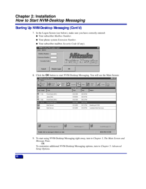 Page 16Starting Up NVM-Desktop Messaging (ContÕd)
7. In the Logon Screen (see below), make sure you have correctly entered:
lYour subscriber Mailbox Number.
lYour phone system Extension Number.
lYour subscriber mailbox Security Code(if any).
8. Click the OKbutton to start NVM-Desktop Messaging. You will see the Main Screen:
9. To start using NVM-Desktop Messaging right away, turn to Chapter 3, The Main Screen and
Message Pane.
OR
To customize additional NVM-Desktop Messaging options, turn to Chapter 5:...