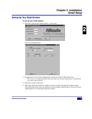 Page 17Setting Up Your Email Services
To set up your email options:
1. From the Logon Screen (shown below),  click Setup:
You see the Setup Screen:
2. If requested by your System Administrator, check the Enable E-Mail Debugbox.
This turns on a background utility that may help your System Administrator troubleshoot
any email setup problems.
3. Check the Enable E-Mailbox.
4. Select the email protocol that is already set up on your PC and make the required entries.
(The following screens show the options for each...