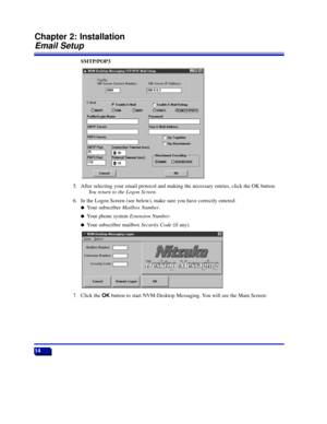 Page 20SMTP/POP3
5. After selecting your email protocol and making the necessary entries, click the OK button.
You return to the Logon Screen.
6. In the Logon Screen (see below), make sure you have correctly entered:
lYour subscriber Mailbox Number.
lYour phone system Extension Number.
lYour subscriber mailbox Security Code(if any).
7. Click the OKbutton to start NVM-Desktop Messaging. You will see the Main Screen:
14
Chapter 2: Installation
Email Setup
17526DTMSUG01_31.qxd  5/31/98 5:27 PM  Page 14 