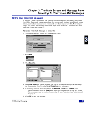 Page 27Saving Your Voice Mail Messages
If you have a sound card installed, you can save voice mail messages as Windows audio-visual
(wav) files. Once saved, you can attach these files to your email, use them in multimedia presen-
tations, archive them in a database or permanently save them on your hard disk. Note that you
cannot save a voice mail message as a wav file if you are in the Private Listen mode. For more
on Private Listen, turn to page 53.
To save a voice mail message as a wav file:
1. Access your...