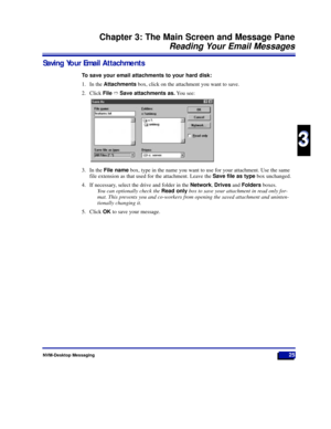 Page 31NVM-Desktop Messaging25
Chapter 3: The Main Screen and Message Pane
Reading Your Email Messages
3
3
Saving Your Email Attachments
To save your email attachments to your hard disk:
1. In the Attachmentsbox, click on the attachment you want to save.
2. Click FileñSave attachments as.You see:
3. In the File namebox, type in the name you want to use for your attachment. Use the same
file extension as that used for the attachment. Leave the Save file as typebox unchanged.
4. If necessary, select the drive and...