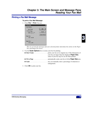 Page 35NVM-Desktop Messaging29
Chapter 3: The Main Screen and Message Pane
Reading Your Fax Mail
3
3
Printing a Fax Mail Message
To print a Fax Mail Message:
1. Click FileñPrint. You see:
The size of your fax message and your selected printer determine the entries in the Paper
Size and Image Size boxes.
2. Use the Scale Optionsbox to resize your fax for printing.
lDonÕt Scale . . . . . . . . . . . . . . . . . .prints your fax at its original size. If the dimensions of
your fax are larger than the displayed...