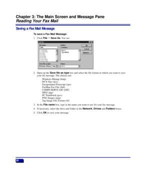 Page 3630
Chapter 3: The Main Screen and Message Pane
Reading Your Fax Mail
Saving a Fax Mail Message
To save a Fax Mail Message:
1. Click FileñSave As. You see:
2. Open up the Save file as typebox and select the file format in which you want to save
your fax message. The choices are:
Windows Bitmap (bmp)
DCX files (dcx)
Encapsulated Postscript (eps)
FaxMan Fax File (fmf)
COMPUSERVE GIF (GIF)
JPEG (jpg)
PC Paintbrush (pcx)
PNG Images (png)
Tag Image File Format (tif)
3. In the File namebox, type in the name you...