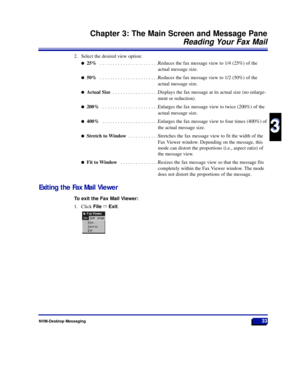 Page 39NVM-Desktop Messaging33
Chapter 3: The Main Screen and Message Pane
Reading Your Fax Mail
3
3
2. Select the desired view option:
l25% . . . . . . . . . . . . . . . . . . . . . . .Reduces the fax message view to 1/4 (25%) of the
actual message size.
l50% . . . . . . . . . . . . . . . . . . . . . . .Reduces the fax message view to 1/2 (50%) of the
actual message size.
lActual Size . . . . . . . . . . . . . . . . . .Displays the fax message at its actual size (no enlarge-
ment or reduction).
l200% . . . . ....