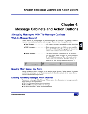 Page 41NVM-Desktop Messaging35
Chapter 4: Message Cabinets and Action Buttons
4
4
Chapter 4:
Message Cabinets and Action Buttons
Managing Messages With The Message Cabinets
What Are Message Cabinets?
Located beneath the Message Pane, the Message Cabinets are electronic Òfile drawersÓ in which
you store voice mail, email and fax mail messages. There are three Message Cabinets:
lNew Messages . . . . . . . . . . . . . . .All your new messages automatically go into this cabinet.
lHeld Messages . . . . . . . . . . ....