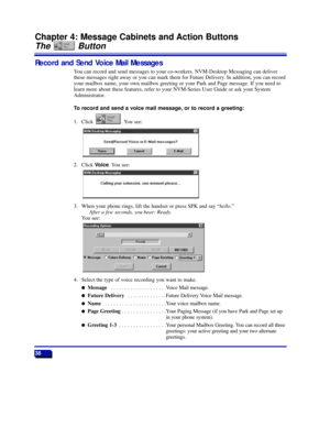 Page 4438
Chapter 4: Message Cabinets and Action Buttons
The Button
Record and Send Voice Mail Messages
You can record and send messages to your co-workers. NVM-Desktop Messaging can deliver
these messages right away or you can mark them for Future Delivery. In addition, you can record
your mailbox name, your own mailbox greeting or your Park and Page message. If you need to
learn more about these features, refer to your NVM-Series User Guide or ask your System
Administrator.
To record and send a voice mail...