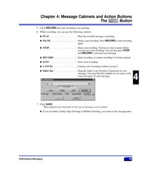 Page 45NVM-Desktop Messaging39
Chapter 4: Message Cabinets and Action Buttons
The Button
4
4
5. Click RECORDand start recording your greeting.
6. While recording, you can use the following controls:
lPLAY . . . . . . . . . . . . . . . . . . . . . .Plays the recorded message or greeting.
lPAUSE . . . . . . . . . . . . . . . . . . . . .Pauses your recording. Press RECORDto start recording
again.
lSTOP . . . . . . . . . . . . . . . . . . . . . .Stops your recording. You have to stop or pause before
you can save...